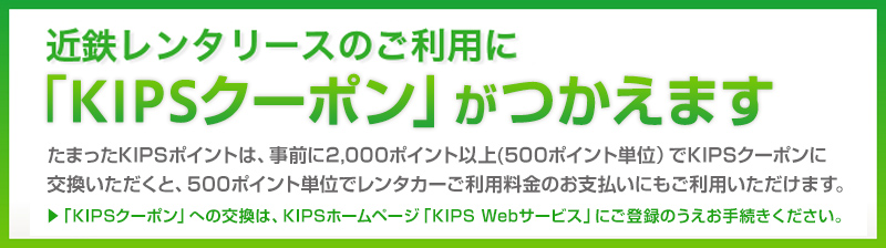 近鉄レンタリースのご利用に「KIPSクーポン」がつかえます たまったKIPSポイントは、事前に2,000ポイント以上（500ポイント単位）でKIPSポイント交換いただくと、500ポイント単位でレンタカーご利用料金のお支払いのにもご利用いただけます。「KIPSクーポン」への交換方法については、KIPSホームページ「KIPS Webサービス」にご登録のうえお手続きください。